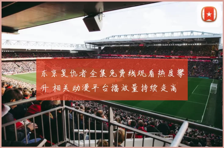 东京复仇者全集免费线观看热度攀升 相关动漫平台播放量持续走高