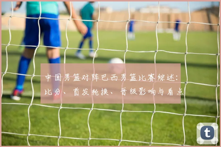 中国男篮对阵巴西男篮比赛综述：比分、首发轮换、晋级影响与看点