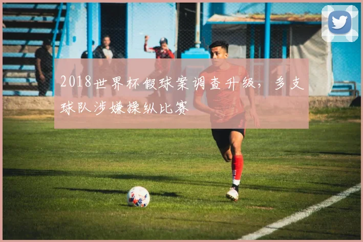 2018世界杯假球案调查升级,多支球队涉嫌操纵比赛