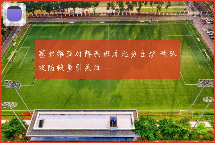 塞尔维亚对阵西班牙比分出炉 两队攻防较量引关注