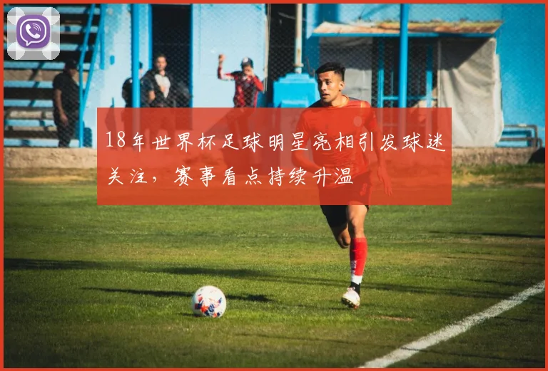 18年世界杯足球明星亮相引发球迷关注,赛事看点持续升温