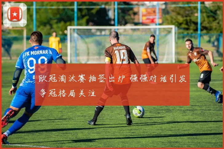 欧冠淘汰赛抽签出炉 强强对话引发争冠格局关注