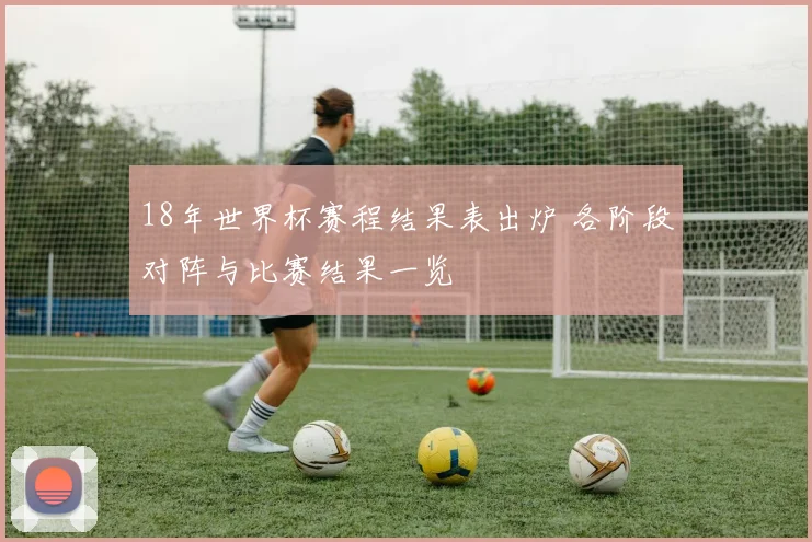 18年世界杯赛程结果表出炉 各阶段对阵与比赛结果一览