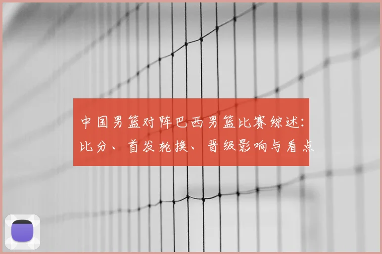 中国男篮对阵巴西男篮比赛综述：比分、首发轮换、晋级影响与看点