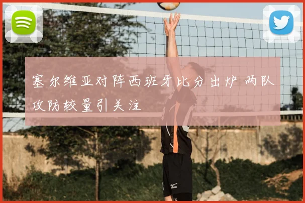 塞尔维亚对阵西班牙比分出炉 两队攻防较量引关注